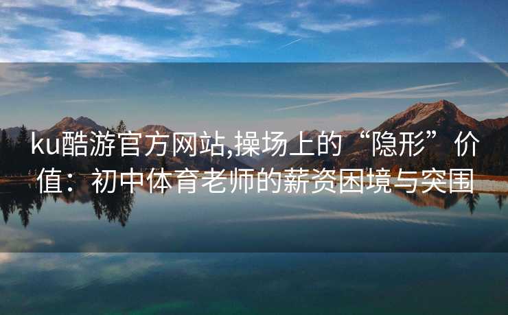 ku酷游官方网站,操场上的“隐形”价值：初中体育老师的薪资困境与突围