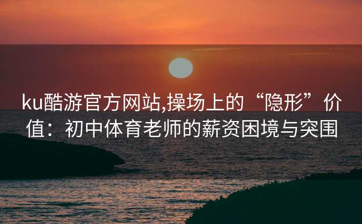 ku酷游官方网站,操场上的“隐形”价值：初中体育老师的薪资困境与突围