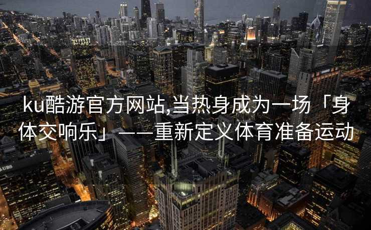 ku酷游官方网站,当热身成为一场「身体交响乐」——重新定义体育准备运动