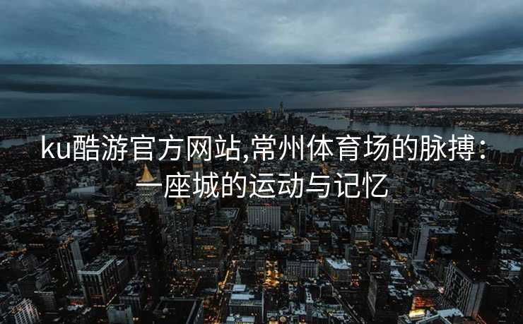 ku酷游官方网站,常州体育场的脉搏:一座城的运动与记忆