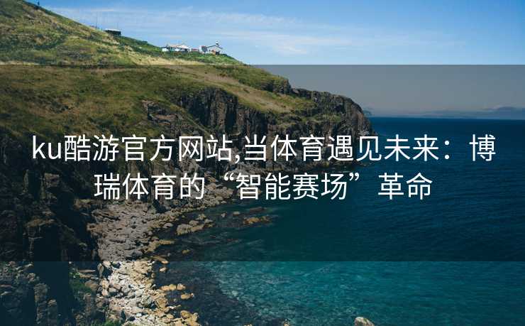 ku酷游官方网站,当体育遇见未来：博瑞体育的“智能赛场”革命