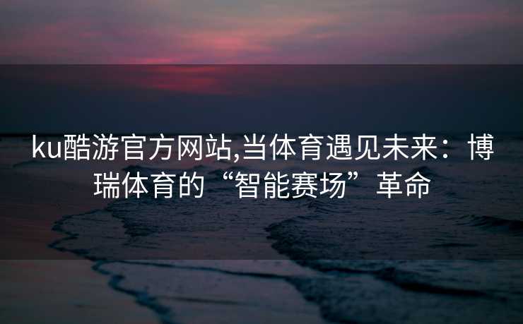 ku酷游官方网站,当体育遇见未来：博瑞体育的“智能赛场”革命