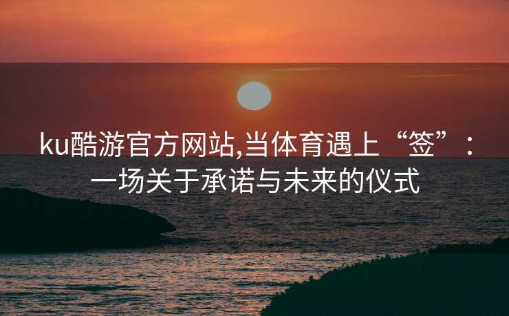 ku酷游官方网站,当体育遇上“签”：一场关于承诺与未来的仪式