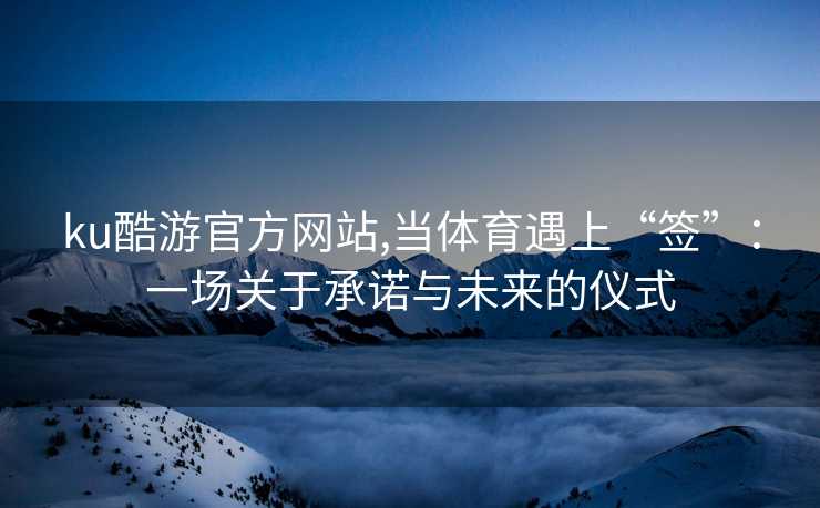 ku酷游官方网站,当体育遇上“签”：一场关于承诺与未来的仪式