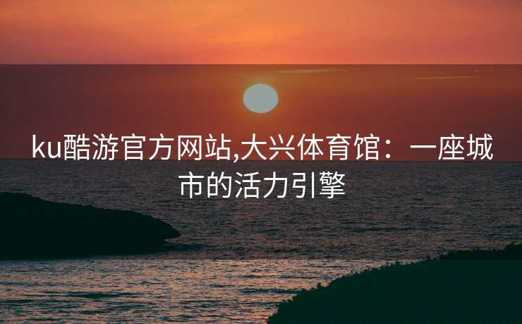 ku酷游官方网站,大兴体育馆：一座城市的活力引擎
