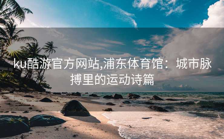 ku酷游官方网站,浦东体育馆：城市脉搏里的运动诗篇