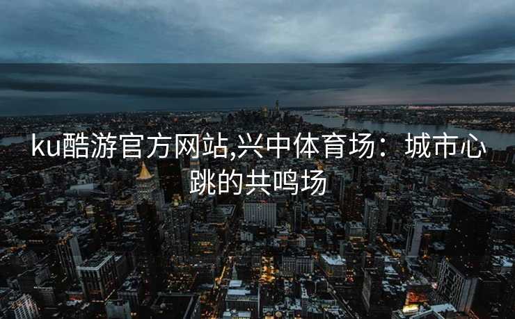 ku酷游官方网站,兴中体育场：城市心跳的共鸣场
