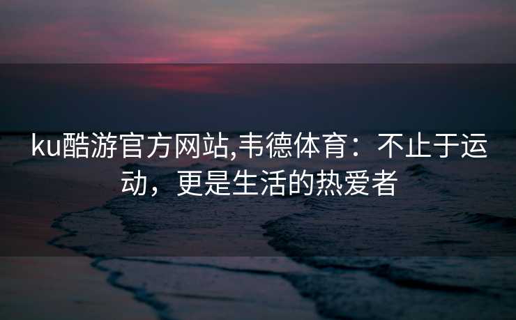 ku酷游官方网站,韦德体育：不止于运动，更是生活的热爱者