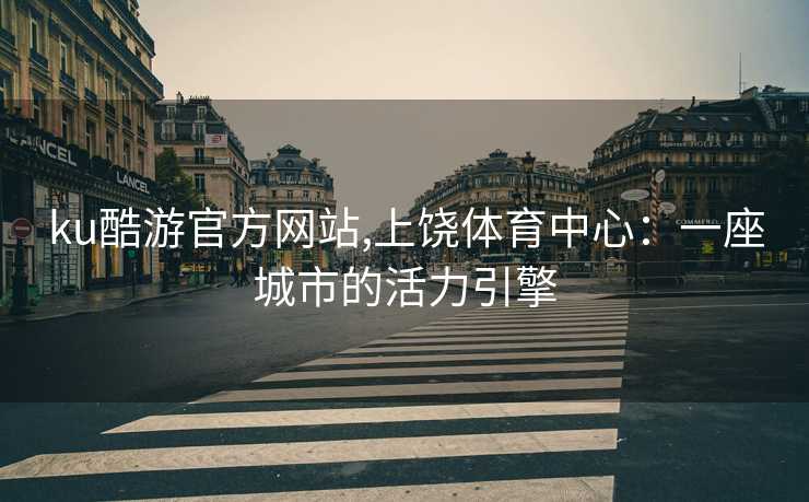 ku酷游官方网站,上饶体育中心：一座城市的活力引擎