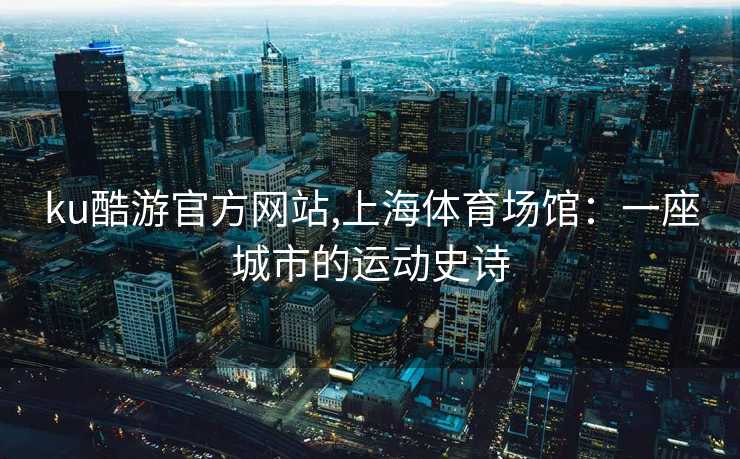 ku酷游官方网站,上海体育场馆：一座城市的运动史诗