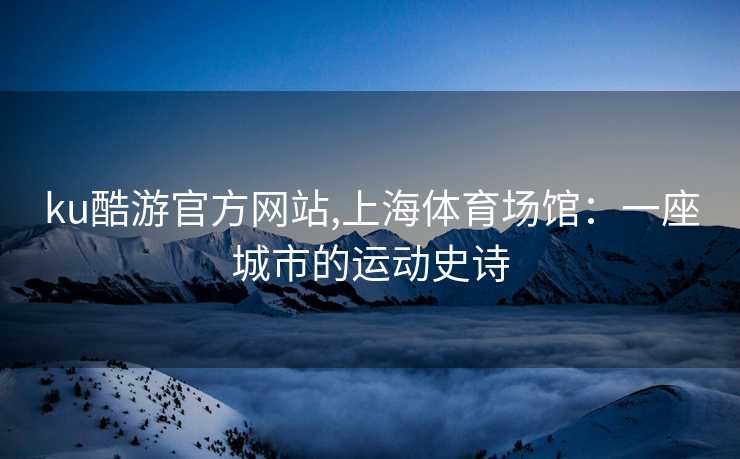 ku酷游官方网站,上海体育场馆：一座城市的运动史诗