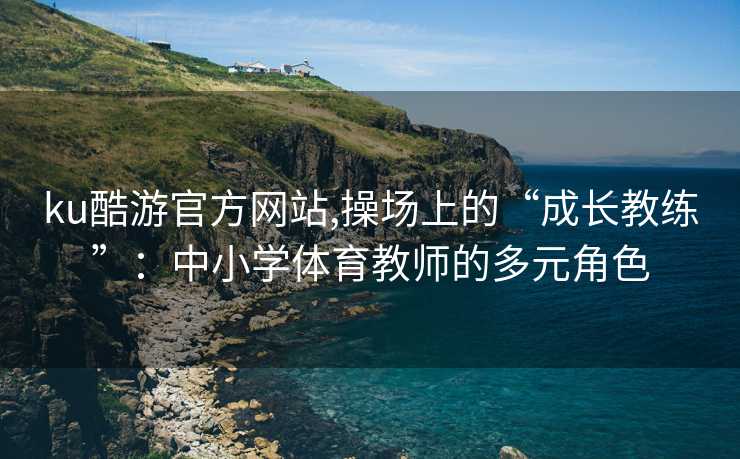 ku酷游官方网站,操场上的“成长教练”:中小学体育教师的多元角色