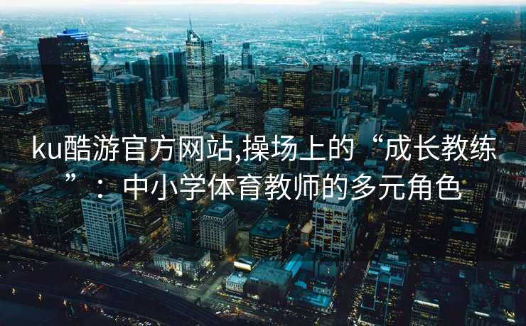 ku酷游官方网站,操场上的“成长教练”：中小学体育教师的多元角色