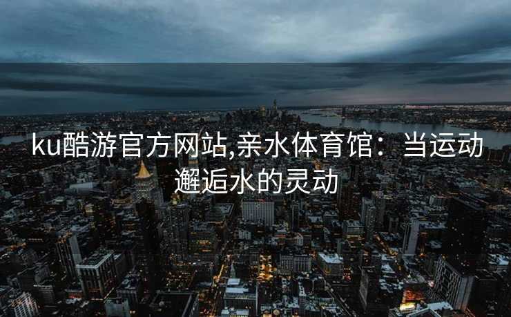 ku酷游官方网站,亲水体育馆：当运动邂逅水的灵动