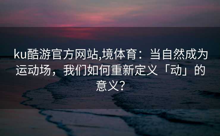 ku酷游官方网站,境体育：当自然成为运动场，我们如何重新定义「动」的意义？