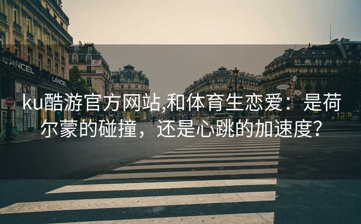 ku酷游官方网站,和体育生恋爱:是荷尔蒙的碰撞,还是心跳的加速度?