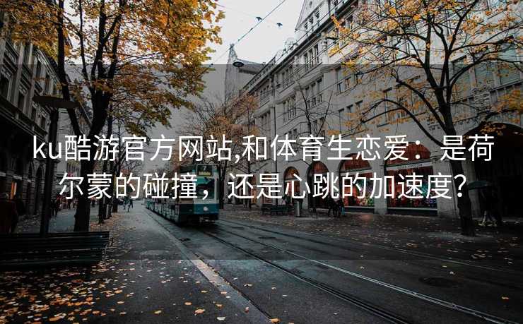 ku酷游官方网站,和体育生恋爱：是荷尔蒙的碰撞，还是心跳的加速度？