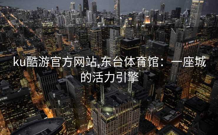 ku酷游官方网站,东台体育馆:一座城的活力引擎