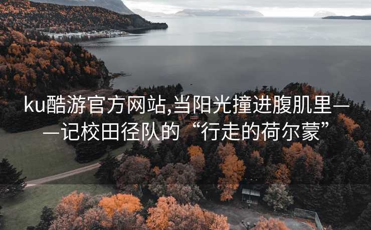 ku酷游官方网站,当阳光撞进腹肌里——记校田径队的“行走的荷尔蒙”