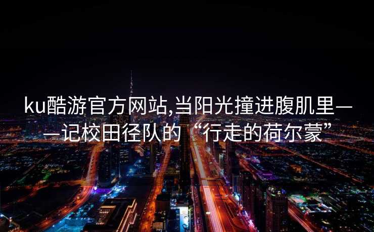 ku酷游官方网站,当阳光撞进腹肌里——记校田径队的“行走的荷尔蒙”
