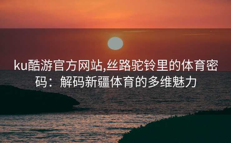 ku酷游官方网站,丝路驼铃里的体育密码：解码新疆体育的多维魅力