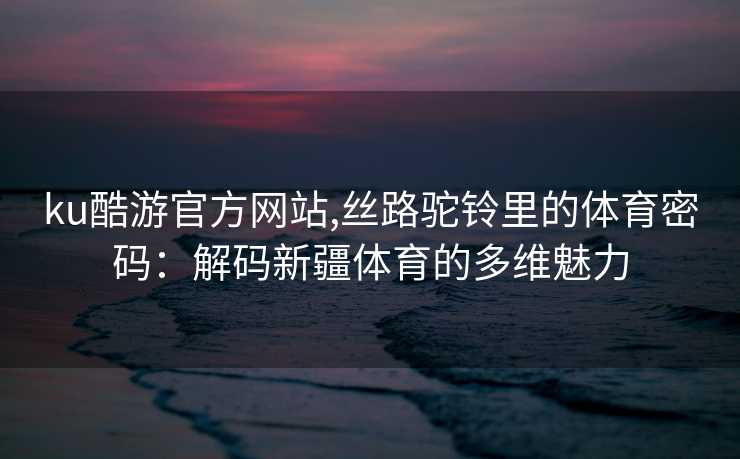ku酷游官方网站,丝路驼铃里的体育密码：解码新疆体育的多维魅力