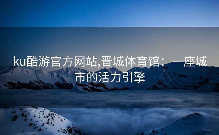 ku酷游官方网站,晋城体育馆：一座城市的活力引擎