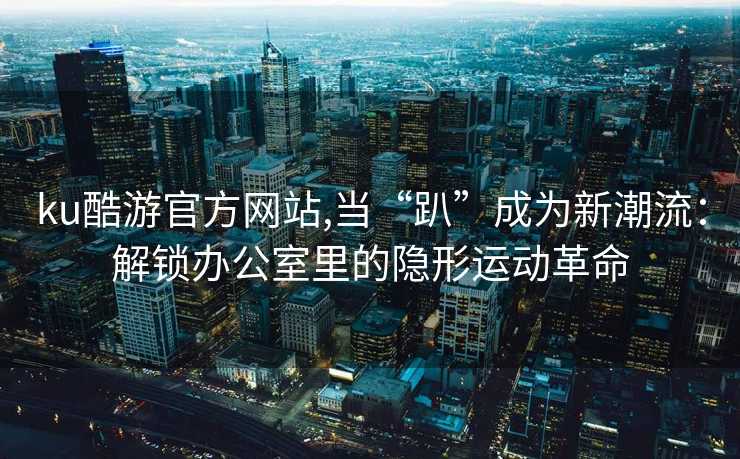 ku酷游官方网站,当“趴”成为新潮流：解锁办公室里的隐形运动革命
