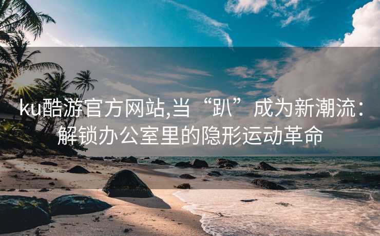 ku酷游官方网站,当“趴”成为新潮流：解锁办公室里的隐形运动革命