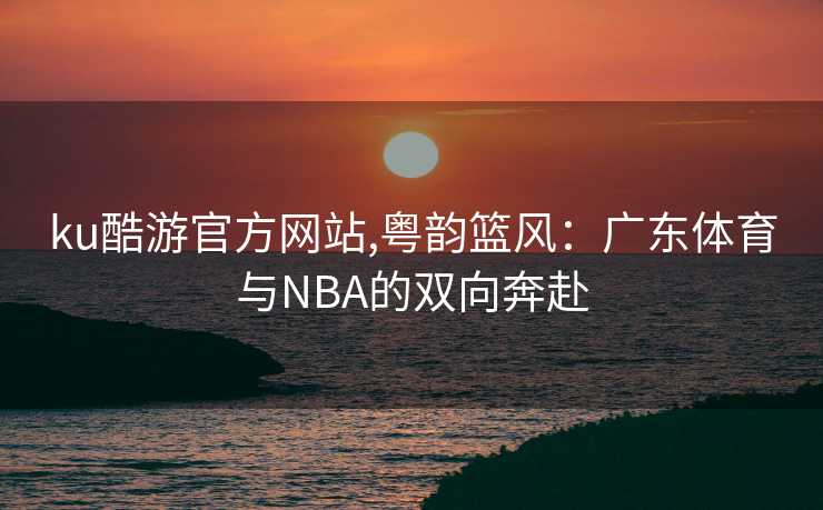 ku酷游官方网站,粤韵篮风：广东体育与NBA的双向奔赴