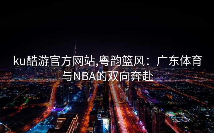ku酷游官方网站,粤韵篮风：广东体育与NBA的双向奔赴