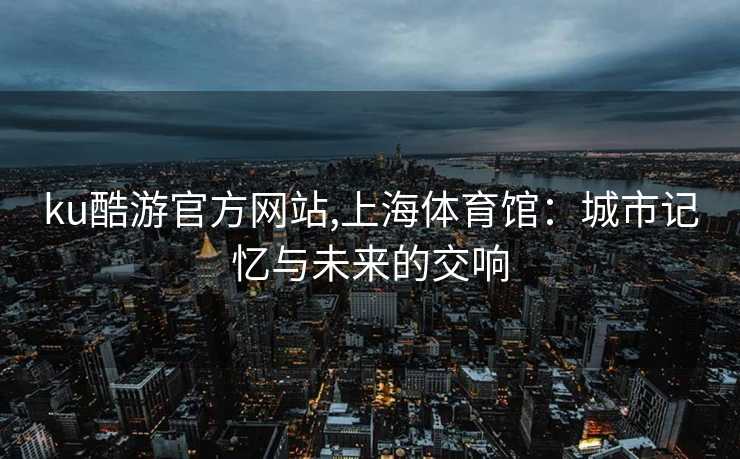 ku酷游官方网站,上海体育馆:城市记忆与未来的交响