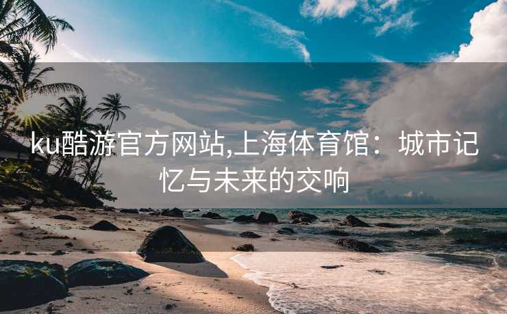 ku酷游官方网站,上海体育馆：城市记忆与未来的交响