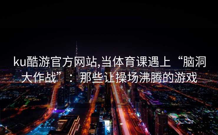 ku酷游官方网站,当体育课遇上“脑洞大作战”：那些让操场沸腾的游戏