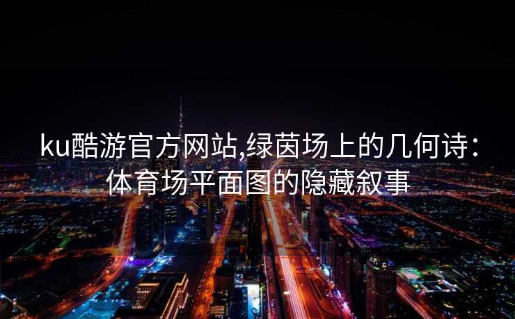 ku酷游官方网站,绿茵场上的几何诗:体育场平面图的隐藏叙事
