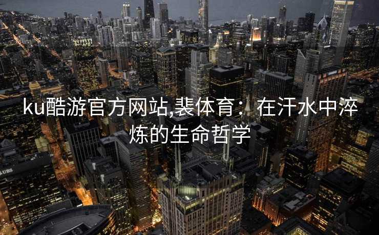 ku酷游官方网站,裴体育:在汗水中淬炼的生命哲学
