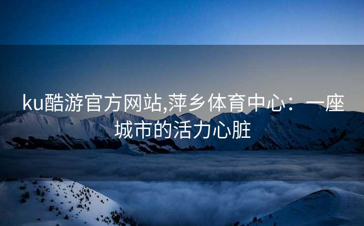 ku酷游官方网站,萍乡体育中心：一座城市的活力心脏