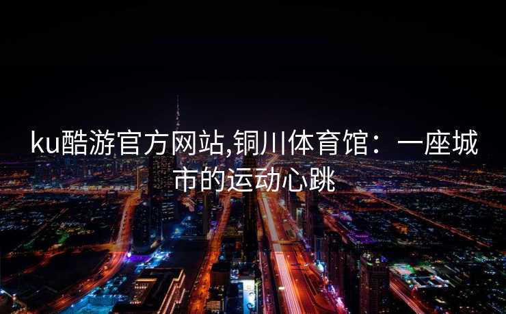 ku酷游官方网站,铜川体育馆：一座城市的运动心跳