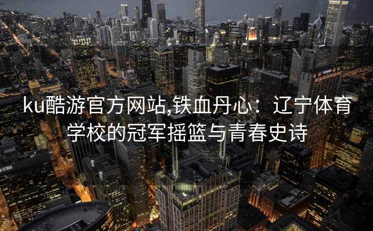 ku酷游官方网站,铁血丹心：辽宁体育学校的冠军摇篮与青春史诗