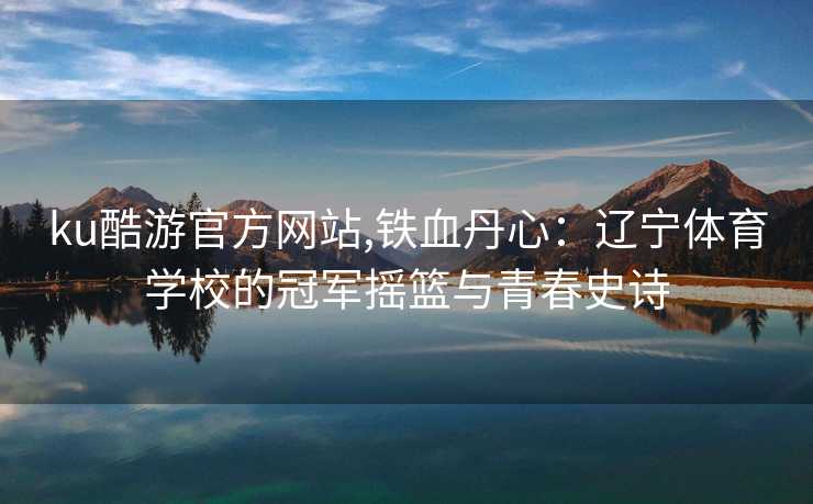 ku酷游官方网站,铁血丹心:辽宁体育学校的冠军摇篮与青春史诗