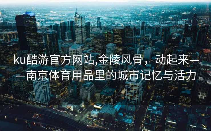 ku酷游官方网站,金陵风骨，动起来——南京体育用品里的城市记忆与活力