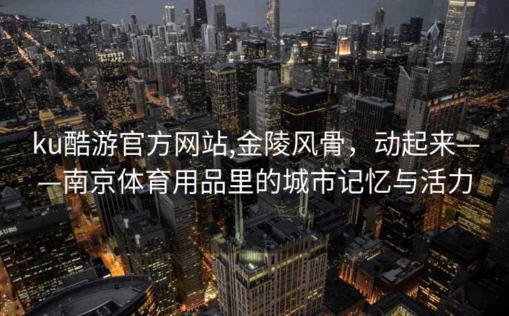 ku酷游官方网站,金陵风骨，动起来——南京体育用品里的城市记忆与活力