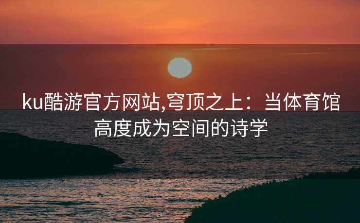 ku酷游官方网站,穹顶之上：当体育馆高度成为空间的诗学