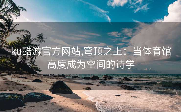 ku酷游官方网站,穹顶之上：当体育馆高度成为空间的诗学
