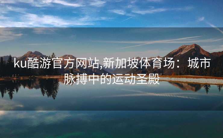 ku酷游官方网站,新加坡体育场：城市脉搏中的运动圣殿