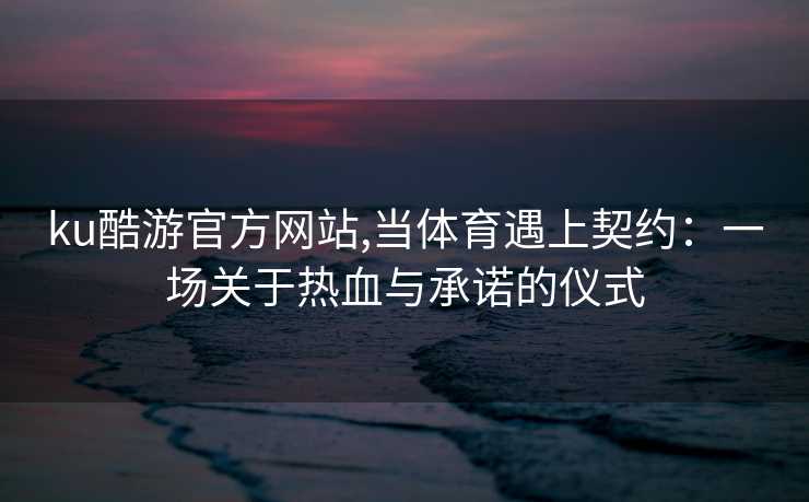 ku酷游官方网站,当体育遇上契约：一场关于热血与承诺的仪式