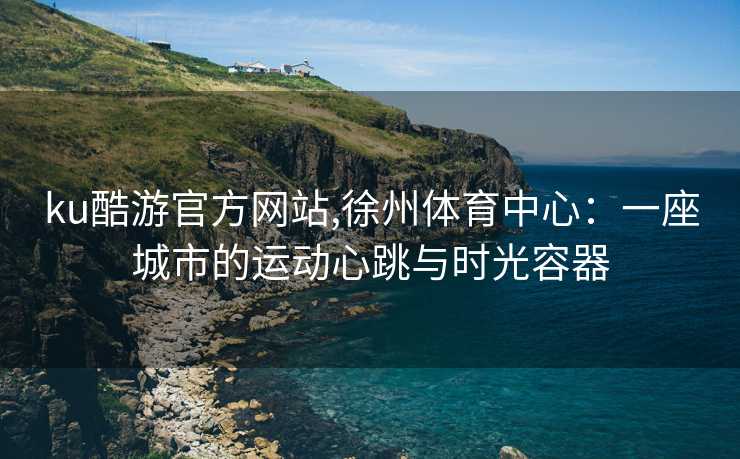 ku酷游官方网站,徐州体育中心:一座城市的运动心跳与时光容器