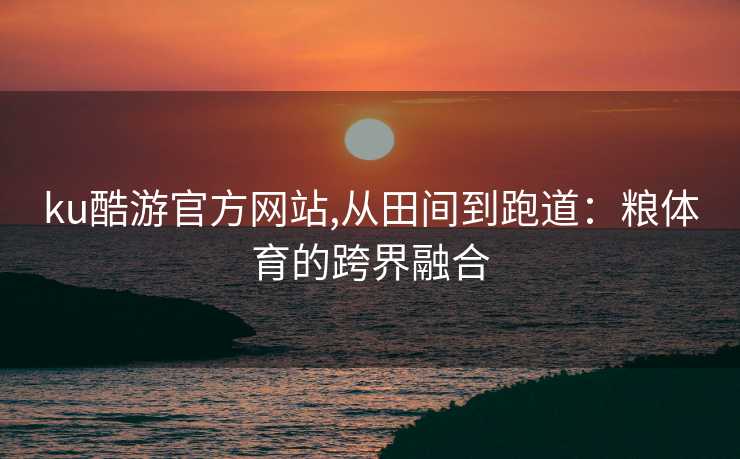 ku酷游官方网站,从田间到跑道:粮体育的跨界融合