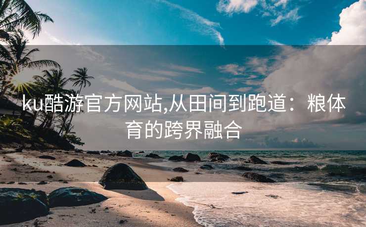 ku酷游官方网站,从田间到跑道：粮体育的跨界融合