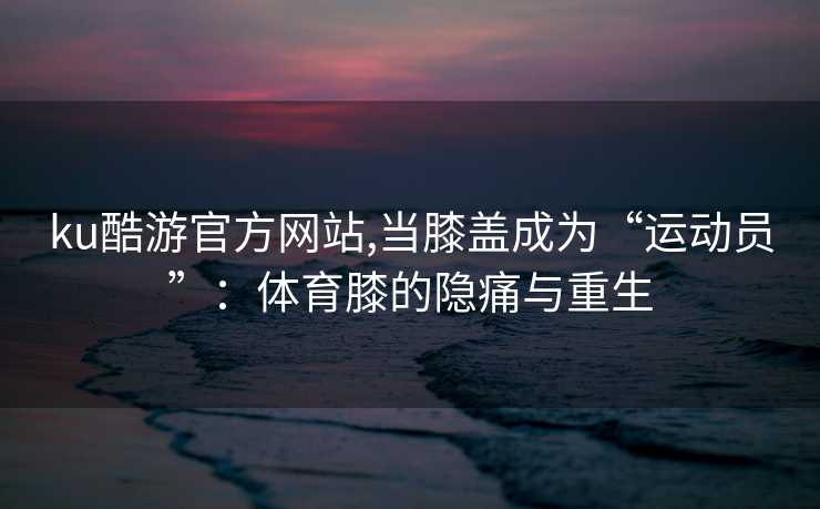 ku酷游官方网站,当膝盖成为“运动员”:体育膝的隐痛与重生